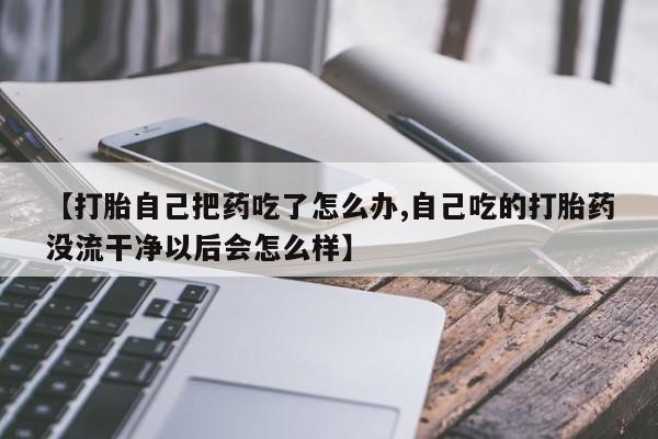推荐个卖堕胎药的微信【打胎自己把药吃了怎么办,自己吃的打胎药没流干净以后会怎么样】