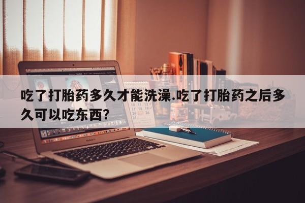 推荐个卖堕胎药的微信吃了打胎药多久才能洗澡.吃了打胎药之后多久可以吃东西？