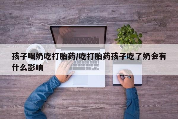 推荐个卖堕胎药的微信孩子喝奶吃打胎药/吃打胎药孩子吃了奶会有什么影响