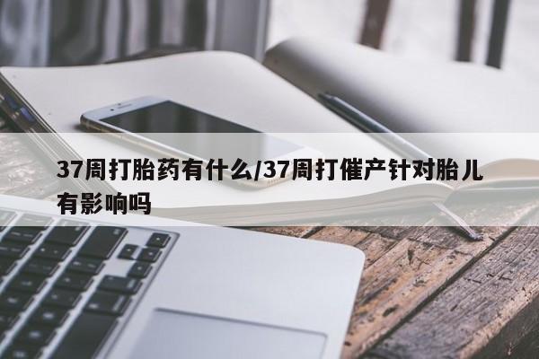 推荐个卖堕胎药的微信37周打胎药有什么/37周打催产针对胎儿有影响吗