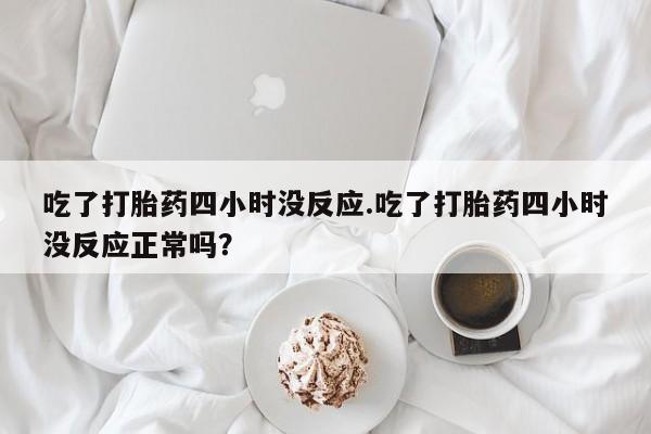 推荐个卖堕胎药的微信吃了打胎药四小时没反应.吃了打胎药四小时没反应正常吗？