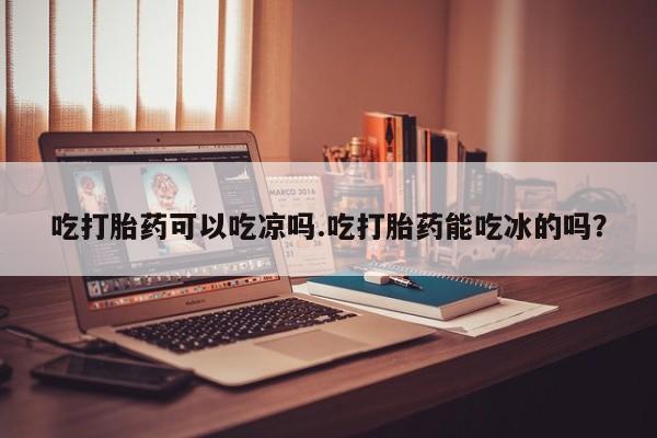 推荐个卖堕胎药的微信吃打胎药可以吃凉吗.吃打胎药能吃冰的吗？