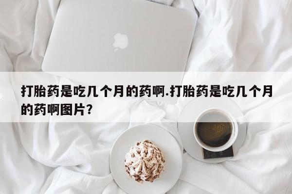 推荐个卖堕胎药的微信打胎药是吃几个月的药啊.打胎药是吃几个月的药啊图片？