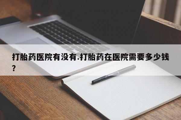 推荐个卖堕胎药的微信打胎药医院有没有.打胎药在医院需要多少钱？