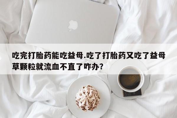 推荐个卖堕胎药的微信吃完打胎药能吃益母.吃了打胎药又吃了益母草颗粒就流血不直了咋办？
