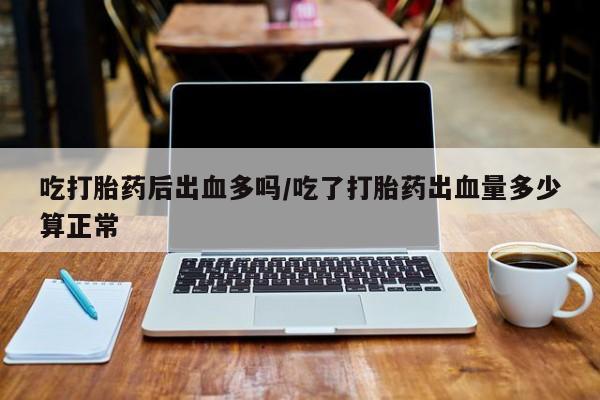 推荐个卖堕胎药的微信吃打胎药后出血多吗/吃了打胎药出血量多少算正常