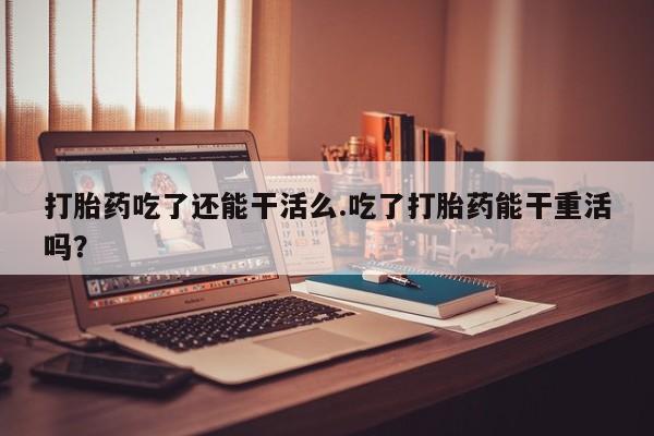 推荐个卖堕胎药的微信打胎药吃了还能干活么.吃了打胎药能干重活吗？