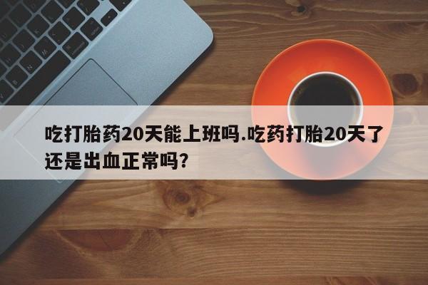 推荐个卖堕胎药的微信吃打胎药20天能上班吗.吃药打胎20天了还是出血正常吗？