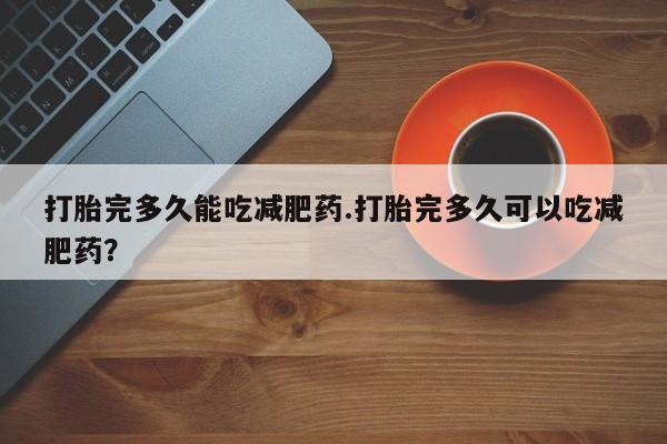 推荐个卖堕胎药的微信打胎完多久能吃减肥药.打胎完多久可以吃减肥药？