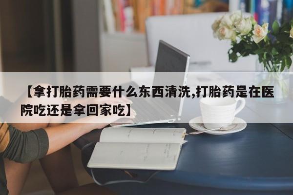推荐个卖堕胎药的微信【拿打胎药需要什么东西清洗,打胎药是在医院吃还是拿回家吃】