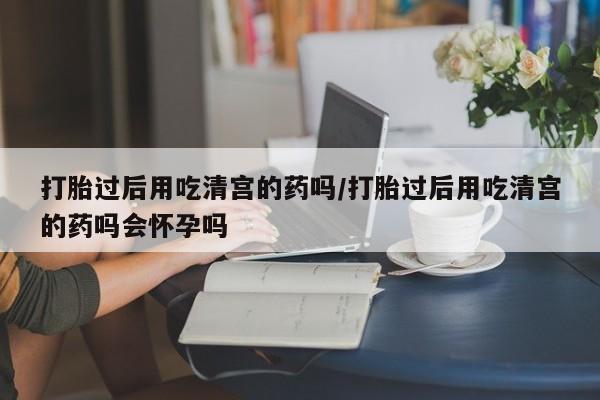 推荐个卖堕胎药的微信打胎过后用吃清宫的药吗/打胎过后用吃清宫的药吗会怀孕吗