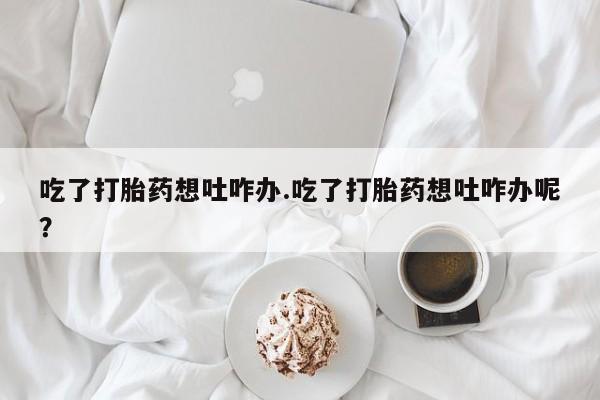 推荐个卖堕胎药的微信吃了打胎药想吐咋办.吃了打胎药想吐咋办呢？