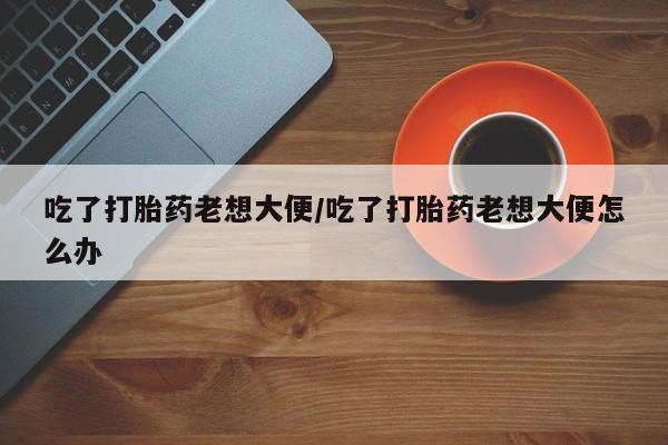 推荐个卖堕胎药的微信吃了打胎药老想大便/吃了打胎药老想大便怎么办