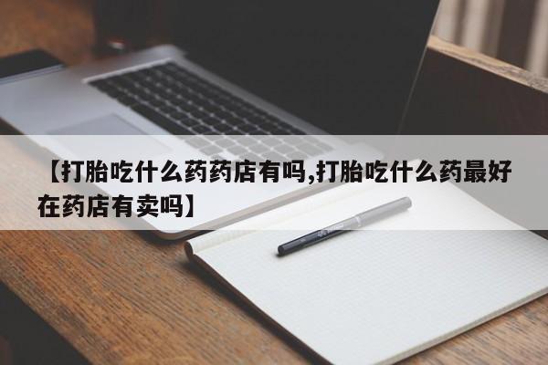推荐个卖堕胎药的微信【打胎吃什么药药店有吗,打胎吃什么药最好在药店有卖吗】