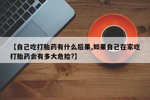 推荐个卖堕胎药的微信【自己吃打胎药有什么后果,如果自己在家吃打胎药会有多大危险?】