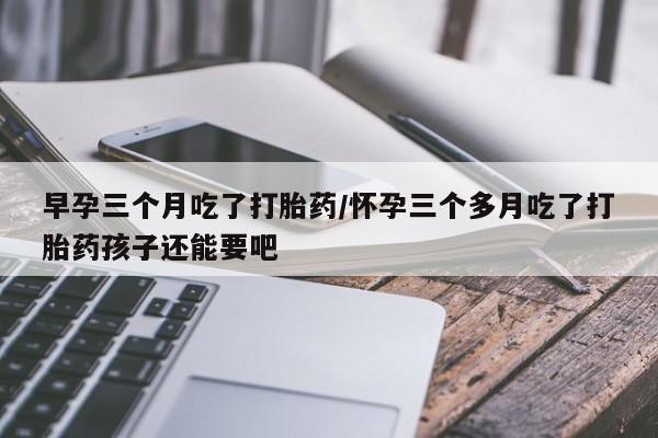 推荐个卖堕胎药的微信早孕三个月吃了打胎药/怀孕三个多月吃了打胎药孩子还能要吧