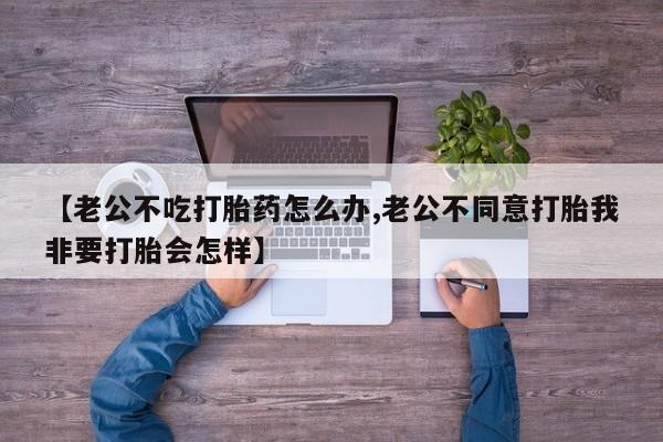 推荐个卖堕胎药的微信【老公不吃打胎药怎么办,老公不同意打胎我非要打胎会怎样】
