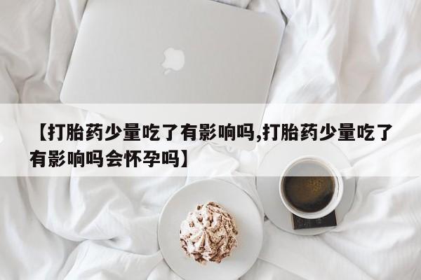 推荐个卖堕胎药的微信【打胎药少量吃了有影响吗,打胎药少量吃了有影响吗会怀孕吗】