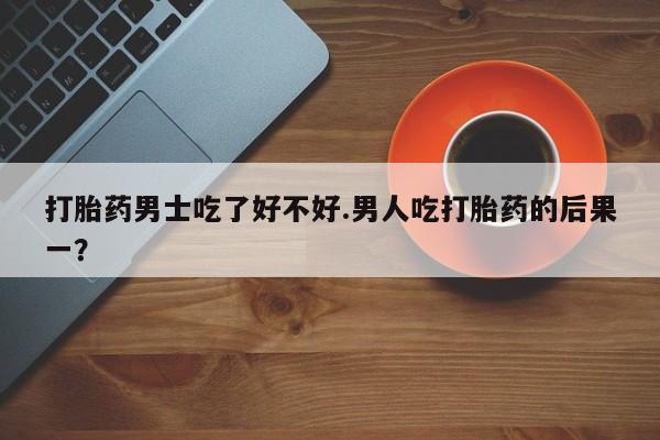 推荐个卖堕胎药的微信打胎药男士吃了好不好.男人吃打胎药的后果一？