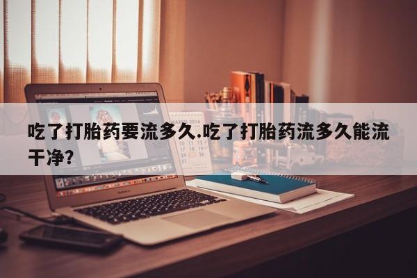 推荐个卖堕胎药的微信吃了打胎药要流多久.吃了打胎药流多久能流干净？