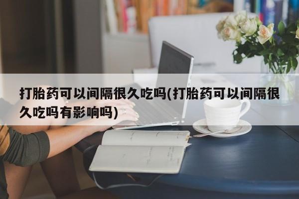 推荐个卖堕胎药的微信打胎药可以间隔很久吃吗(打胎药可以间隔很久吃吗有影响吗)