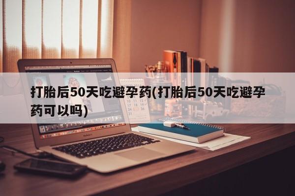 推荐个卖堕胎药的微信打胎后50天吃避孕药(打胎后50天吃避孕药可以吗)
