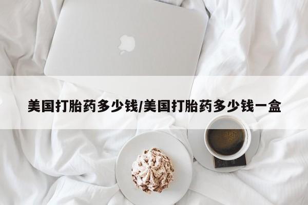 推荐个卖堕胎药的微信美国打胎药多少钱/美国打胎药多少钱一盒