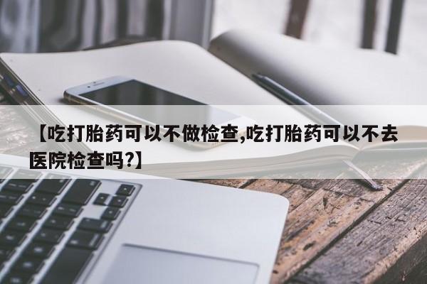 推荐个卖堕胎药的微信【吃打胎药可以不做检查,吃打胎药可以不去医院检查吗?】