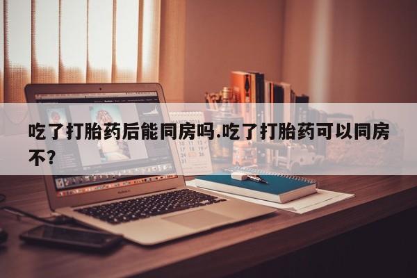 推荐个卖堕胎药的微信吃了打胎药后能同房吗.吃了打胎药可以同房不？