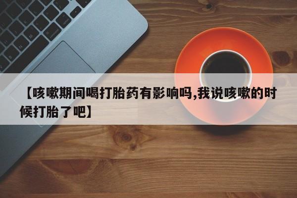 推荐个卖堕胎药的微信【咳嗽期间喝打胎药有影响吗,我说咳嗽的时候打胎了吧】