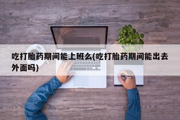 推荐个卖堕胎药的微信吃打胎药期间能上班么(吃打胎药期间能出去外面吗)
