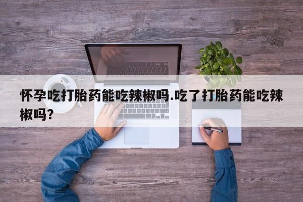 推荐个卖堕胎药的微信怀孕吃打胎药能吃辣椒吗.吃了打胎药能吃辣椒吗？