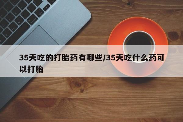 推荐个卖堕胎药的微信35天吃的打胎药有哪些/35天吃什么药可以打胎