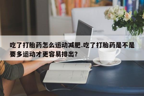 推荐个卖堕胎药的微信吃了打胎药怎么运动减肥.吃了打胎药是不是要多运动才更容易排出？