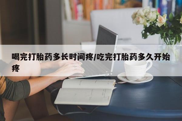推荐个卖堕胎药的微信喝完打胎药多长时间疼/吃完打胎药多久开始疼