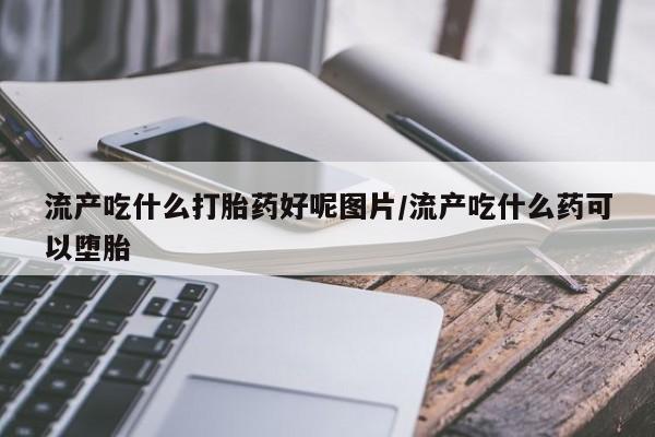 推荐个卖堕胎药的微信流产吃什么打胎药好呢图片/流产吃什么药可以堕胎