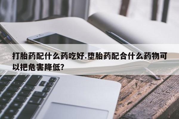 推荐个卖堕胎药的微信打胎药配什么药吃好.堕胎药配合什么药物可以把危害降低？
