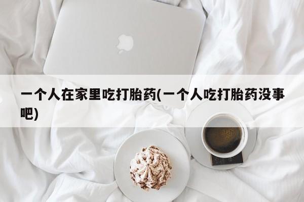 推荐个卖堕胎药的微信一个人在家里吃打胎药(一个人吃打胎药没事吧)
