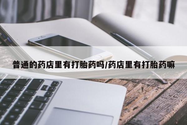 推荐个卖堕胎药的微信普通的药店里有打胎药吗/药店里有打胎药嘛