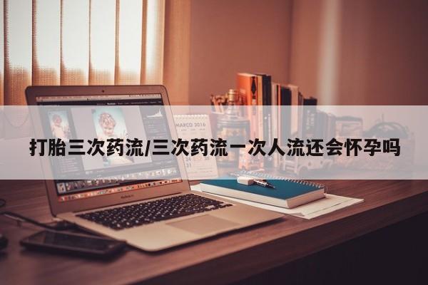 推荐个卖堕胎药的微信打胎三次药流/三次药流一次人流还会怀孕吗