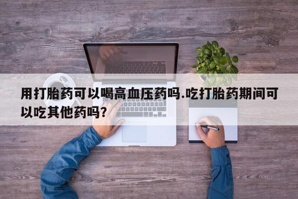 推荐个卖堕胎药的微信用打胎药可以喝高血压药吗.吃打胎药期间可以吃其他药吗？