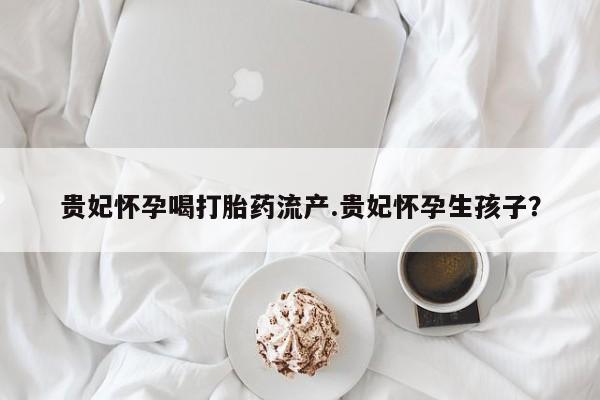 推荐个卖堕胎药的微信贵妃怀孕喝打胎药流产.贵妃怀孕生孩子？