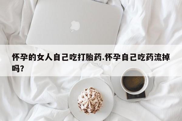 推荐个卖堕胎药的微信怀孕的女人自己吃打胎药.怀孕自己吃药流掉吗?