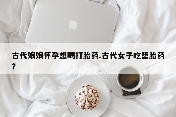 推荐个卖堕胎药的微信古代娘娘怀孕想喝打胎药.古代女子吃堕胎药？