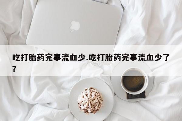 推荐个卖堕胎药的微信吃打胎药完事流血少.吃打胎药完事流血少了？
