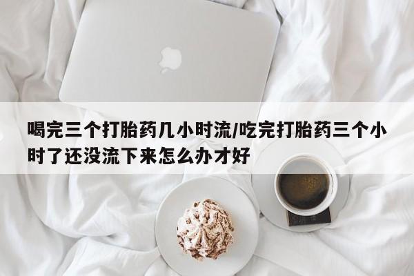 推荐个卖堕胎药的微信喝完三个打胎药几小时流/吃完打胎药三个小时了还没流下来怎么办才好