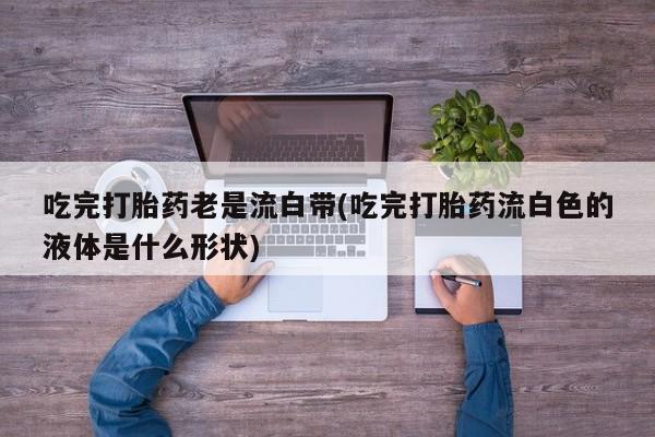 推荐个卖堕胎药的微信吃完打胎药老是流白带(吃完打胎药流白色的液体是什么形状)