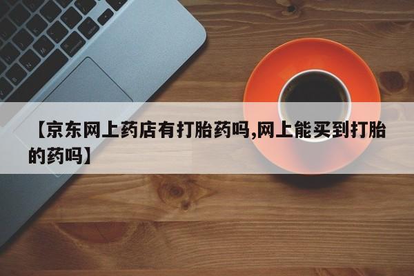 推荐个卖堕胎药的微信【京东网上药店有打胎药吗,网上能买到打胎的药吗】