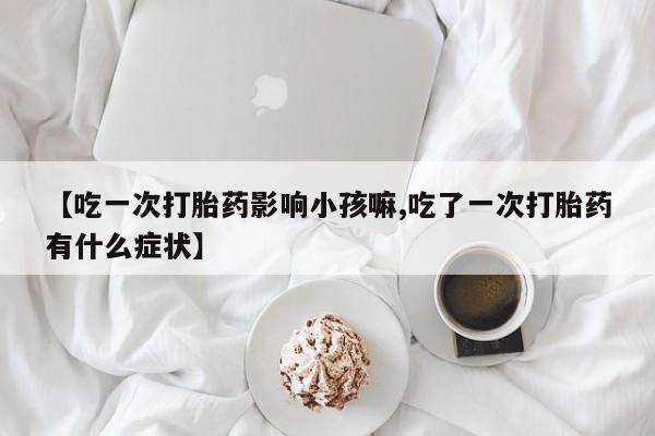 推荐个卖堕胎药的微信【吃一次打胎药影响小孩嘛,吃了一次打胎药有什么症状】