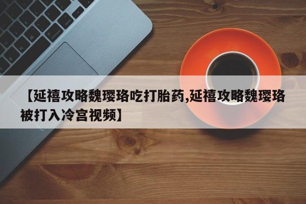 推荐个卖堕胎药的微信【延禧攻略魏璎珞吃打胎药,延禧攻略魏璎珞被打入冷宫视频】